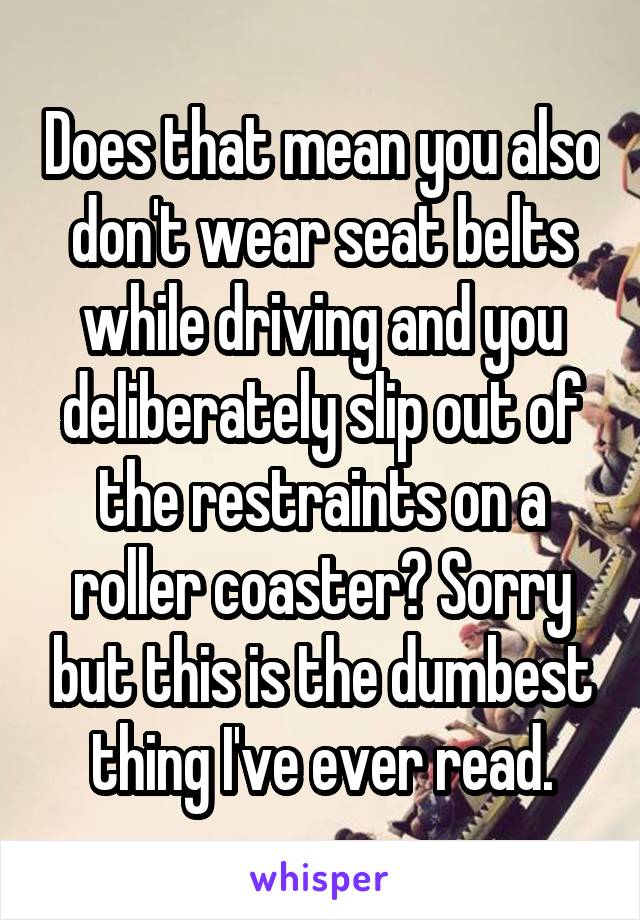 Does that mean you also don't wear seat belts while driving and you deliberately slip out of the restraints on a roller coaster? Sorry but this is the dumbest thing I've ever read.