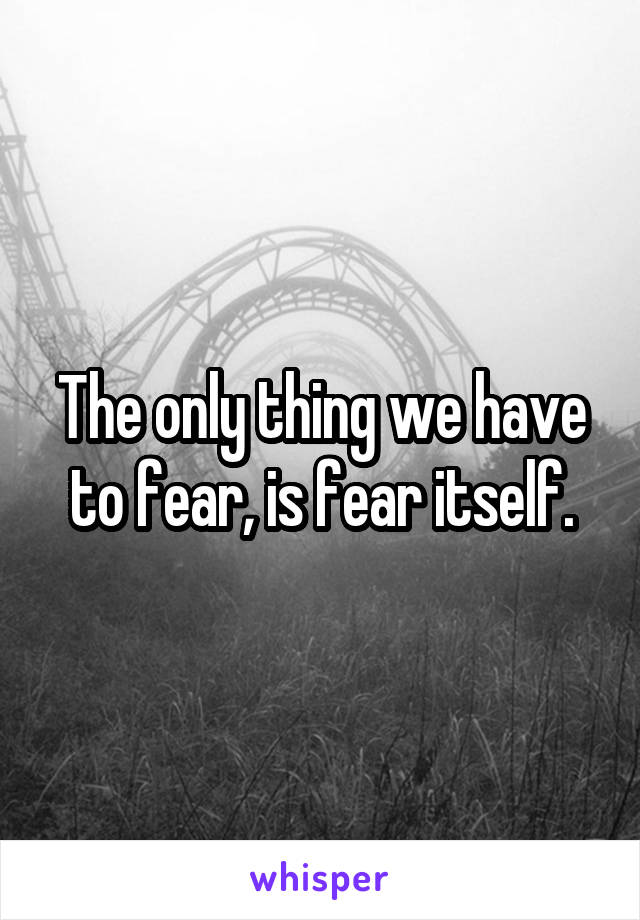 The only thing we have to fear, is fear itself.