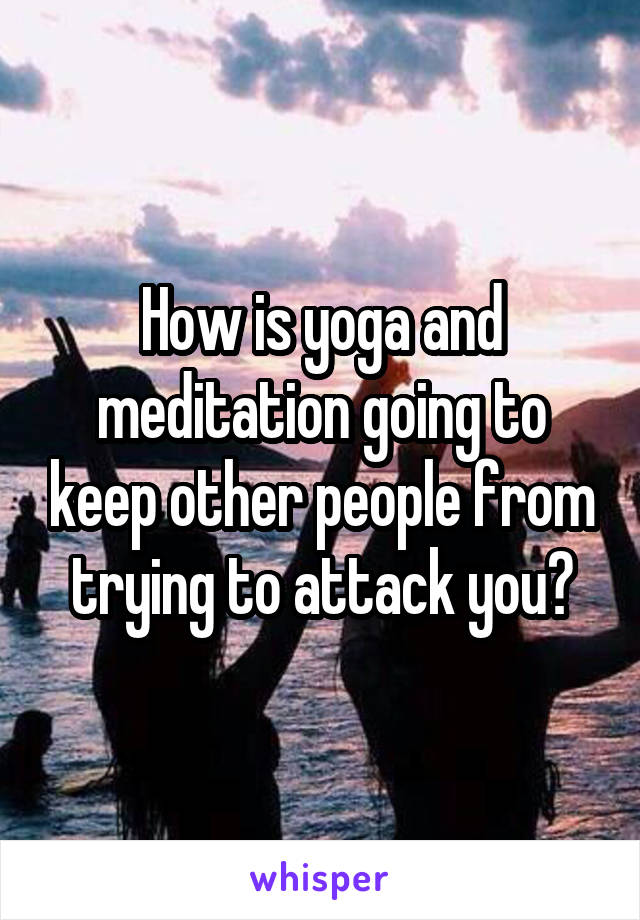 How is yoga and meditation going to keep other people from trying to attack you?