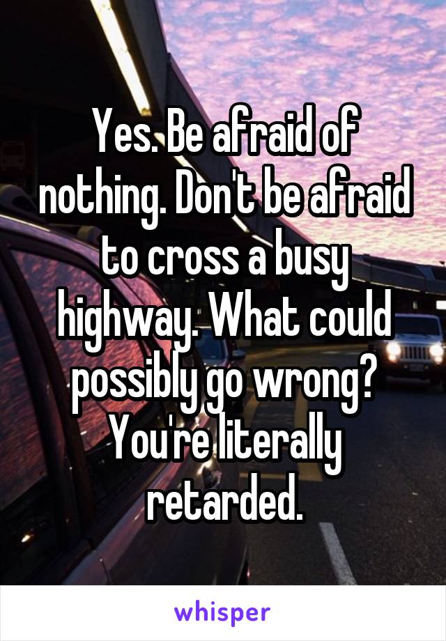 Yes. Be afraid of nothing. Don't be afraid to cross a busy highway. What could possibly go wrong? You're literally retarded.