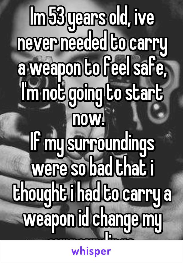 Im 53 years old, ive never needed to carry a weapon to feel safe, I'm not going to start now.  
If my surroundings were so bad that i thought i had to carry a weapon id change my surroundings.