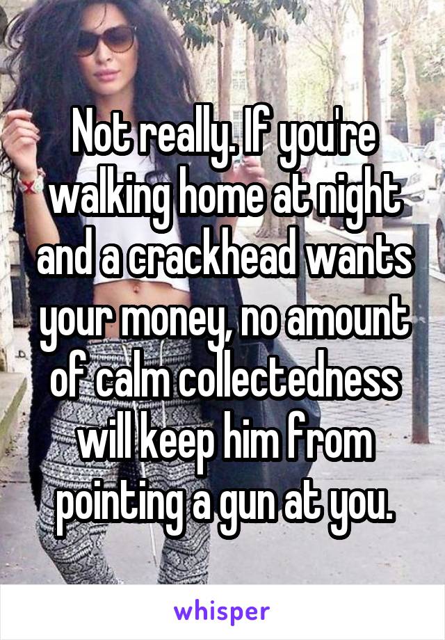 Not really. If you're walking home at night and a crackhead wants your money, no amount of calm collectedness will keep him from pointing a gun at you.