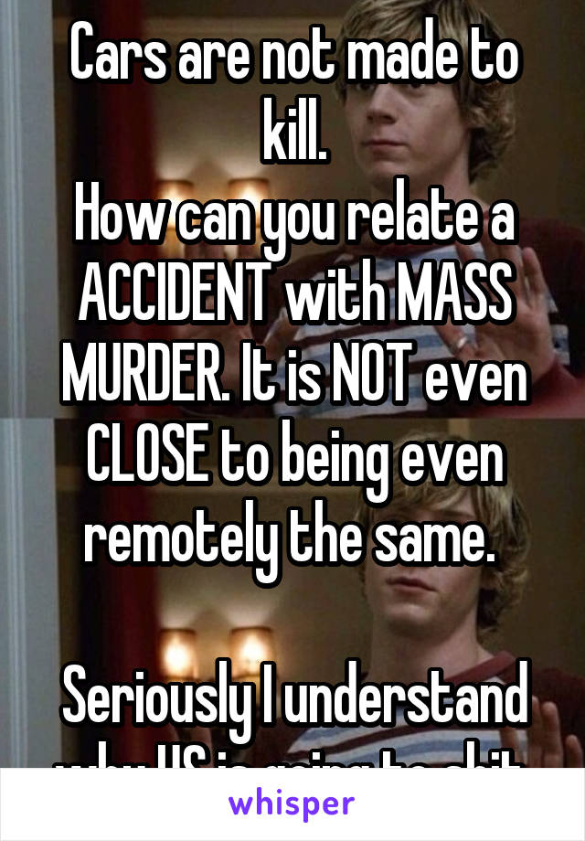 Cars are not made to kill.
How can you relate a ACCIDENT with MASS MURDER. It is NOT even CLOSE to being even remotely the same. 

Seriously I understand why US is going to shit.