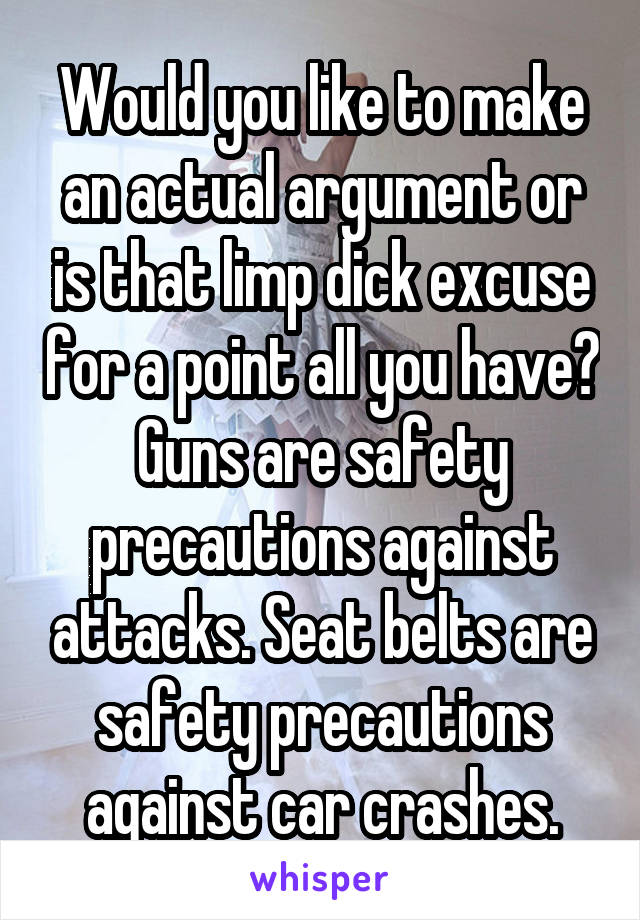 Would you like to make an actual argument or is that limp dick excuse for a point all you have? Guns are safety precautions against attacks. Seat belts are safety precautions against car crashes.