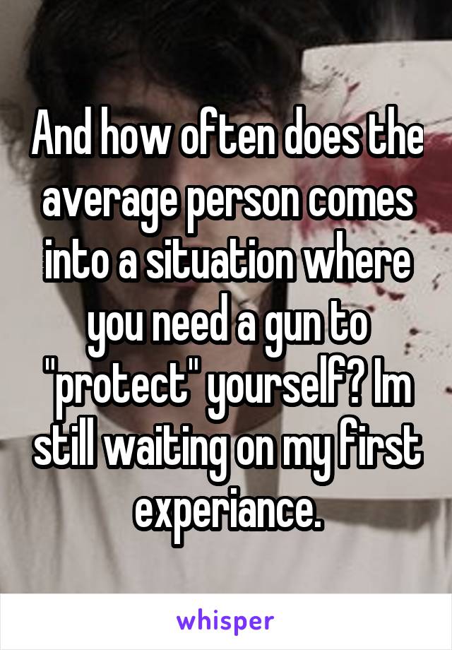 And how often does the average person comes into a situation where you need a gun to "protect" yourself? Im still waiting on my first experiance.