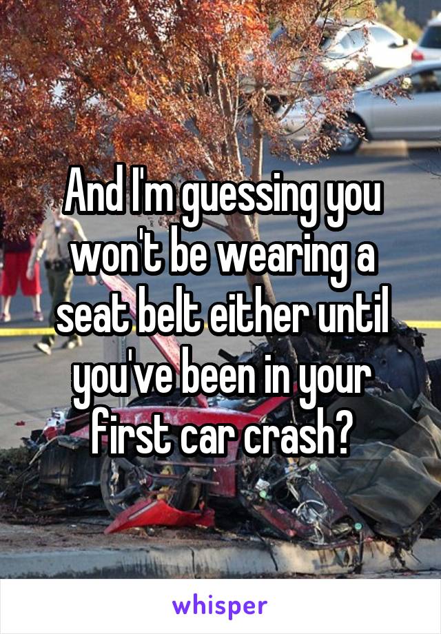 And I'm guessing you won't be wearing a seat belt either until you've been in your first car crash?