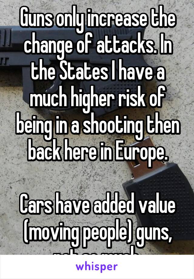 Guns only increase the change of attacks. In the States I have a much higher risk of being in a shooting then back here in Europe.

Cars have added value (moving people) guns, not so much.