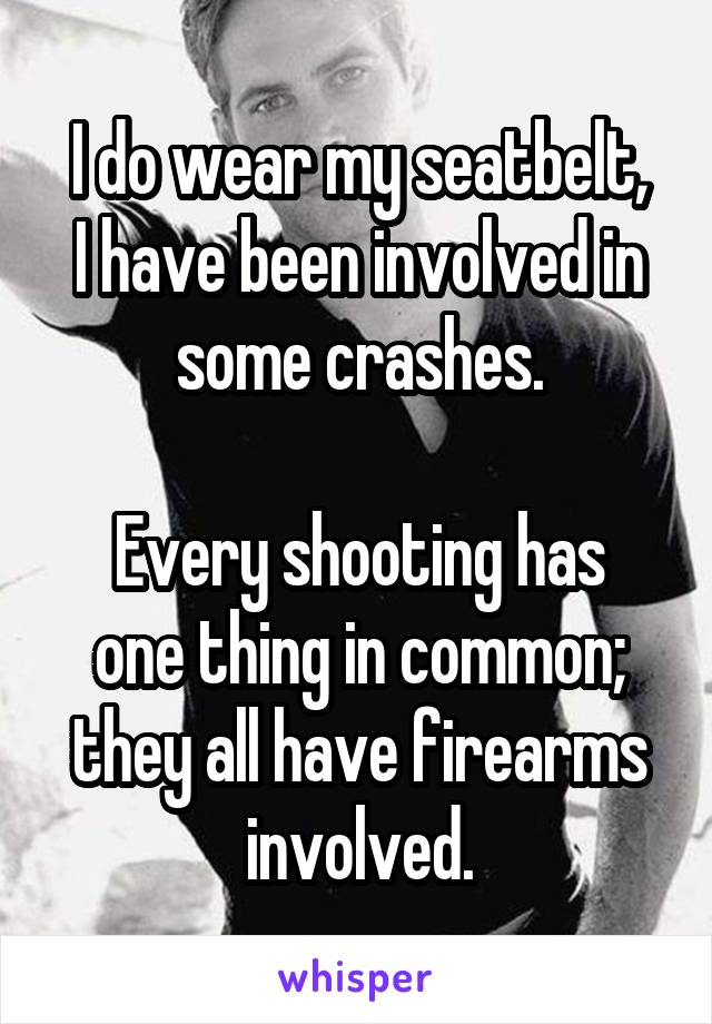 I do wear my seatbelt,
I have been involved in some crashes.

Every shooting has one thing in common; they all have firearms involved.