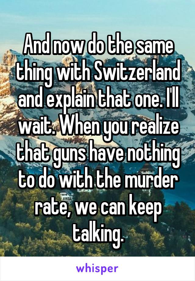 And now do the same thing with Switzerland and explain that one. I'll wait. When you realize that guns have nothing to do with the murder rate, we can keep talking.