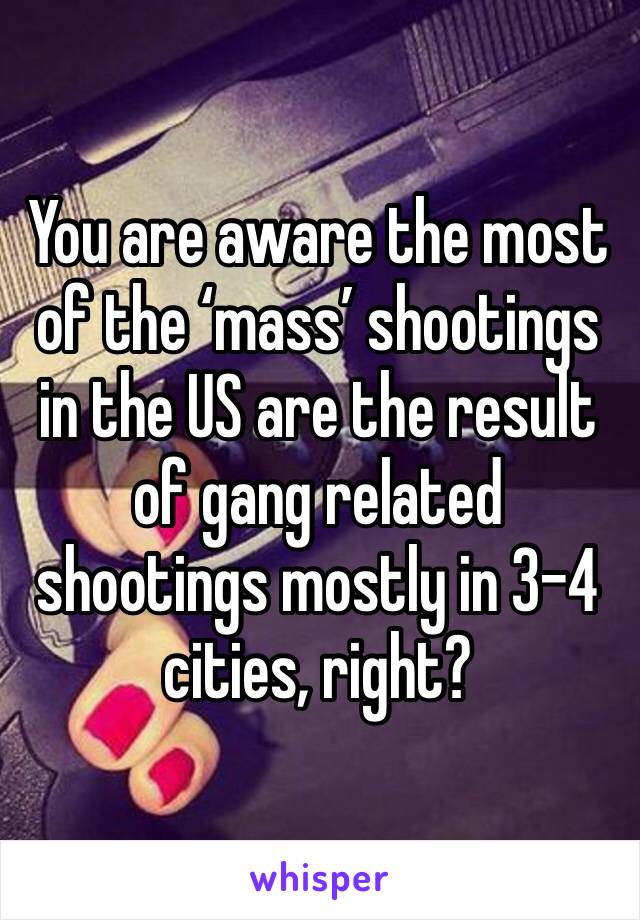 You are aware the most of the ‘mass’ shootings in the US are the result of gang related shootings mostly in 3-4 cities, right? 