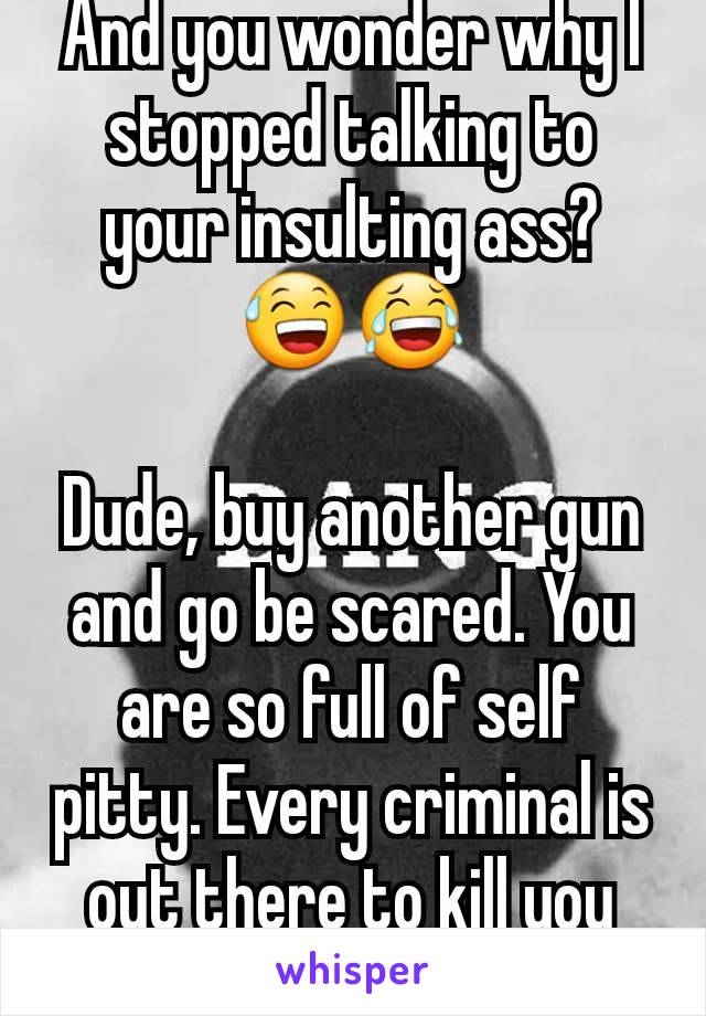 And you wonder why I stopped talking to your insulting ass? 😅😂

Dude, buy another gun and go be scared. You are so full of self pitty. Every criminal is out there to kill you 🙈🤣 