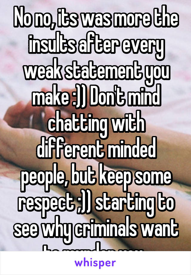 No no, its was more the insults after every weak statement you make :)) Don't mind chatting with different minded people, but keep some respect ;)) starting to see why criminals want to murder you..