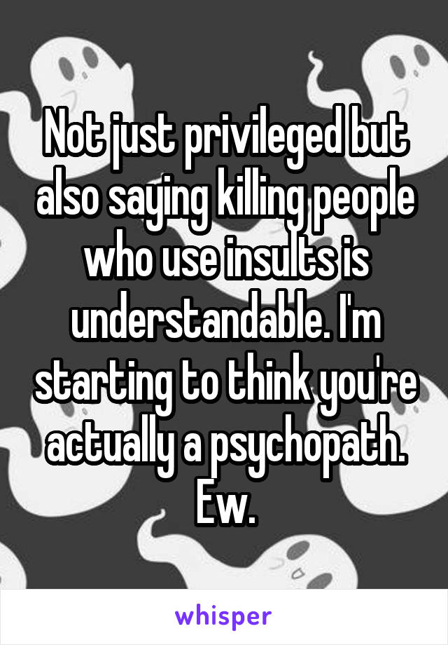 Not just privileged but also saying killing people who use insults is understandable. I'm starting to think you're actually a psychopath. Ew.