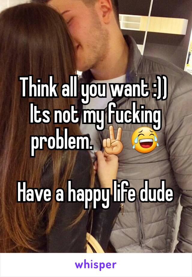 Think all you want :)) 
Its not my fucking problem. ✌😂

Have a happy life dude