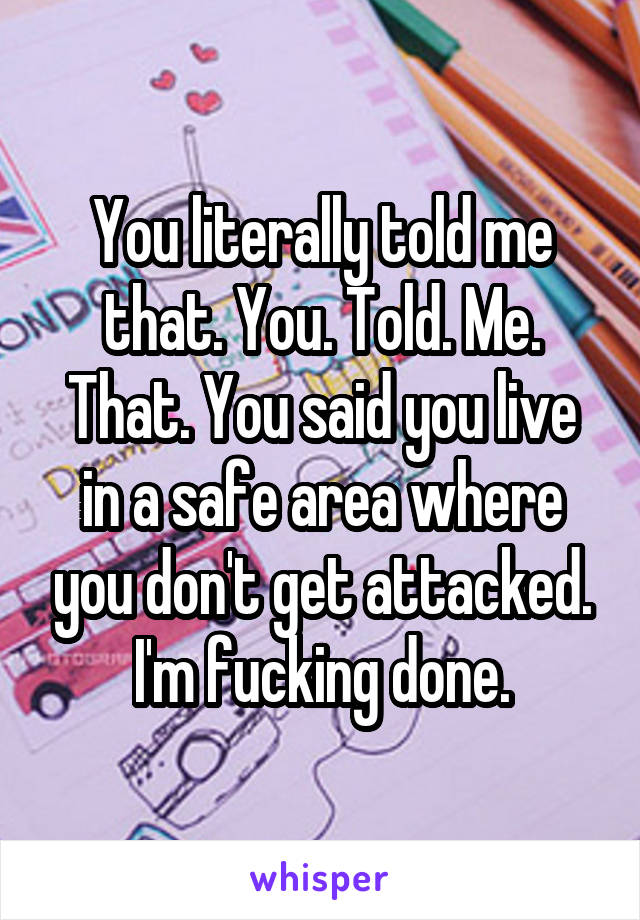 You literally told me that. You. Told. Me. That. You said you live in a safe area where you don't get attacked. I'm fucking done.