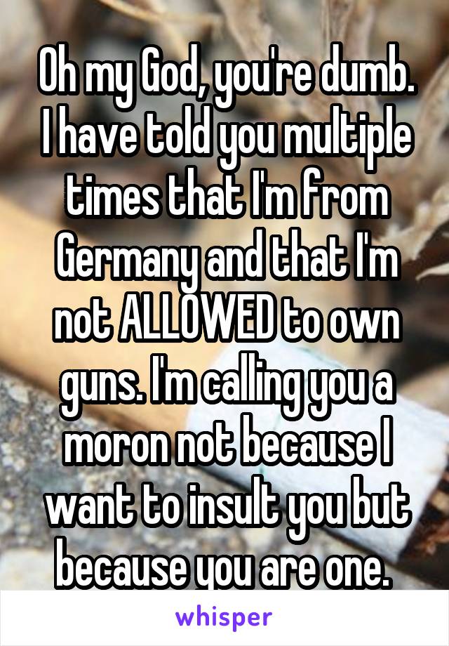 Oh my God, you're dumb. I have told you multiple times that I'm from Germany and that I'm not ALLOWED to own guns. I'm calling you a moron not because I want to insult you but because you are one. 