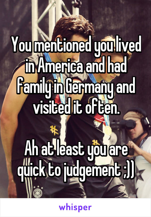 You mentioned you lived in America and had family in Germany and visited it often.

Ah at least you are quick to judgement ;))