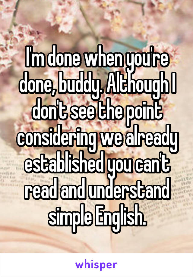 I'm done when you're done, buddy. Although I don't see the point considering we already established you can't read and understand simple English.