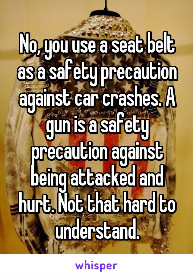 No, you use a seat belt as a safety precaution against car crashes. A gun is a safety precaution against being attacked and hurt. Not that hard to understand.