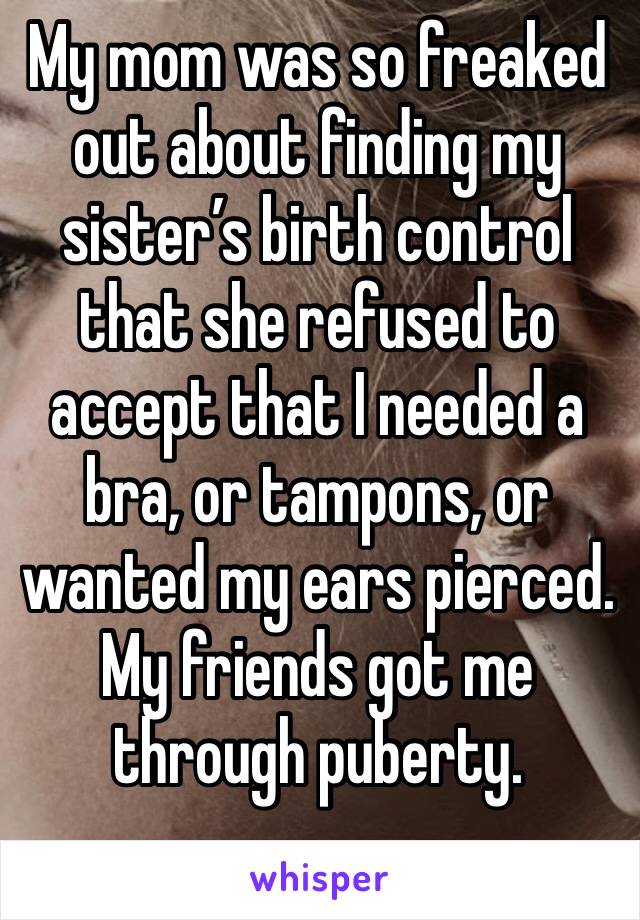 My mom was so freaked out about finding my sister’s birth control that she refused to accept that I needed a bra, or tampons, or wanted my ears pierced. My friends got me through puberty. 
