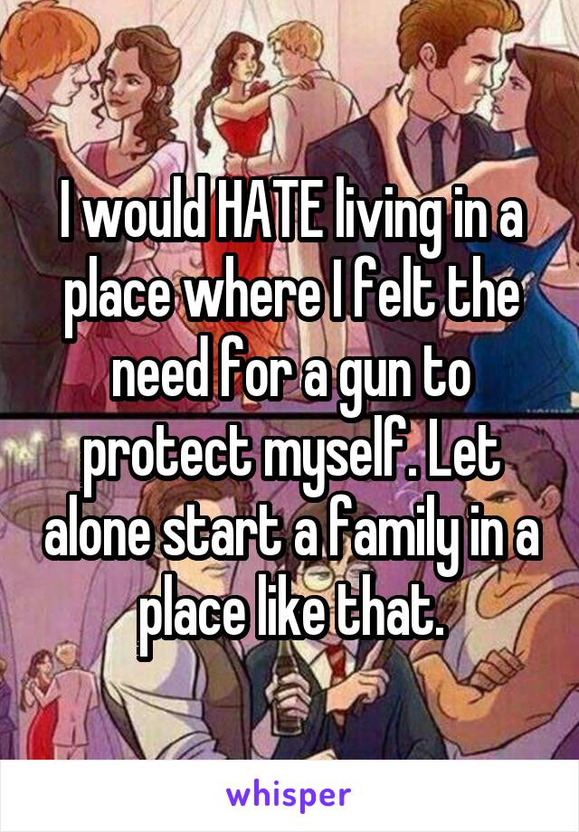 I would HATE living in a place where I felt the need for a gun to protect myself. Let alone start a family in a place like that.