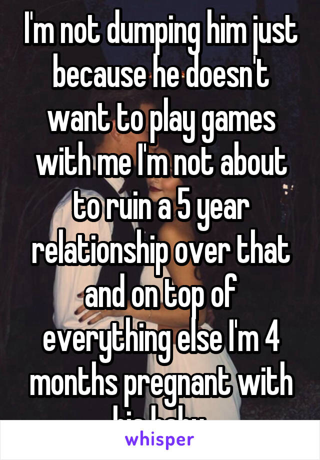 I'm not dumping him just because he doesn't want to play games with me I'm not about to ruin a 5 year relationship over that and on top of everything else I'm 4 months pregnant with his baby 