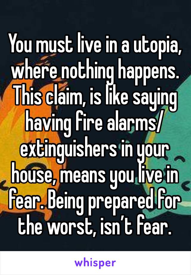 You must live in a utopia, where nothing happens. This claim, is like saying having fire alarms/ extinguishers in your house, means you live in fear. Being prepared for the worst, isn’t fear. 