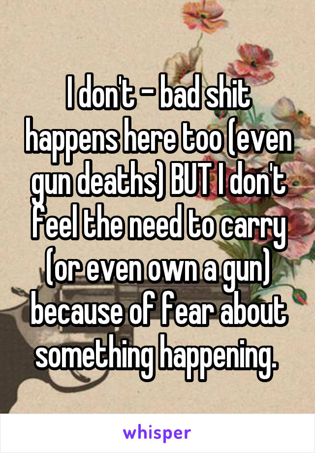 I don't - bad shit happens here too (even gun deaths) BUT I don't feel the need to carry (or even own a gun) because of fear about something happening. 