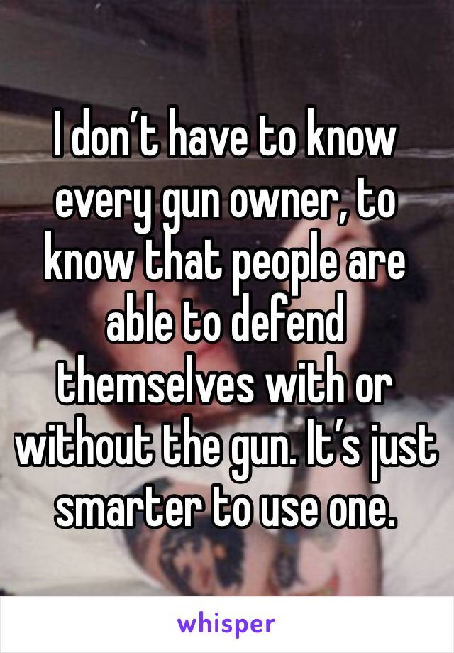 I don’t have to know every gun owner, to know that people are able to defend themselves with or without the gun. It’s just smarter to use one. 