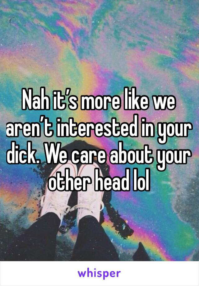 Nah it’s more like we aren’t interested in your dick. We care about your other head lol