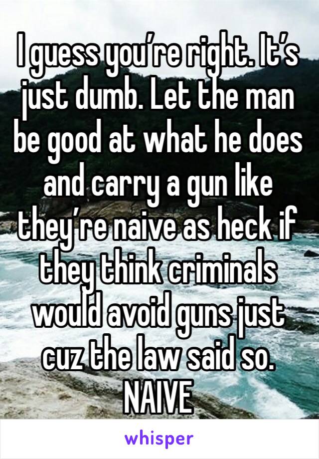 I guess you’re right. It’s just dumb. Let the man be good at what he does and carry a gun like they’re naive as heck if they think criminals would avoid guns just cuz the law said so. NAIVE