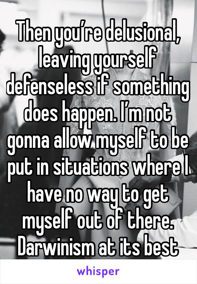 Then you’re delusional, leaving yourself defenseless if something does happen. I’m not gonna allow myself to be put in situations where I have no way to get myself out of there. Darwinism at its best 