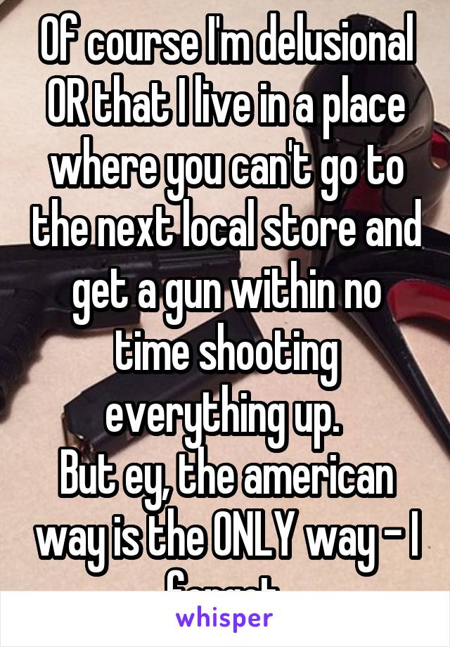 Of course I'm delusional OR that I live in a place where you can't go to the next local store and get a gun within no time shooting everything up. 
But ey, the american way is the ONLY way - I forgot.