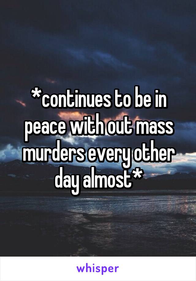 *continues to be in peace with out mass murders every other day almost*