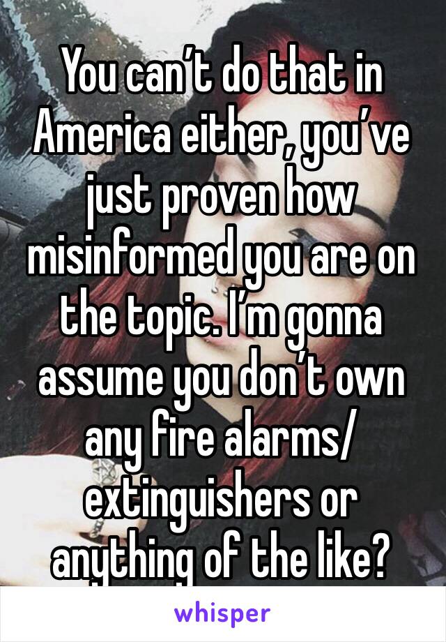 You can’t do that in America either, you’ve just proven how misinformed you are on the topic. I’m gonna assume you don’t own any fire alarms/ extinguishers or anything of the like? 