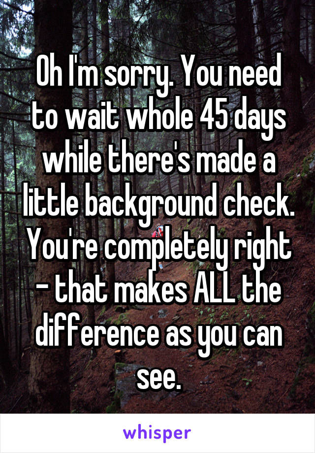 Oh I'm sorry. You need to wait whole 45 days while there's made a little background check. You're completely right - that makes ALL the difference as you can see.