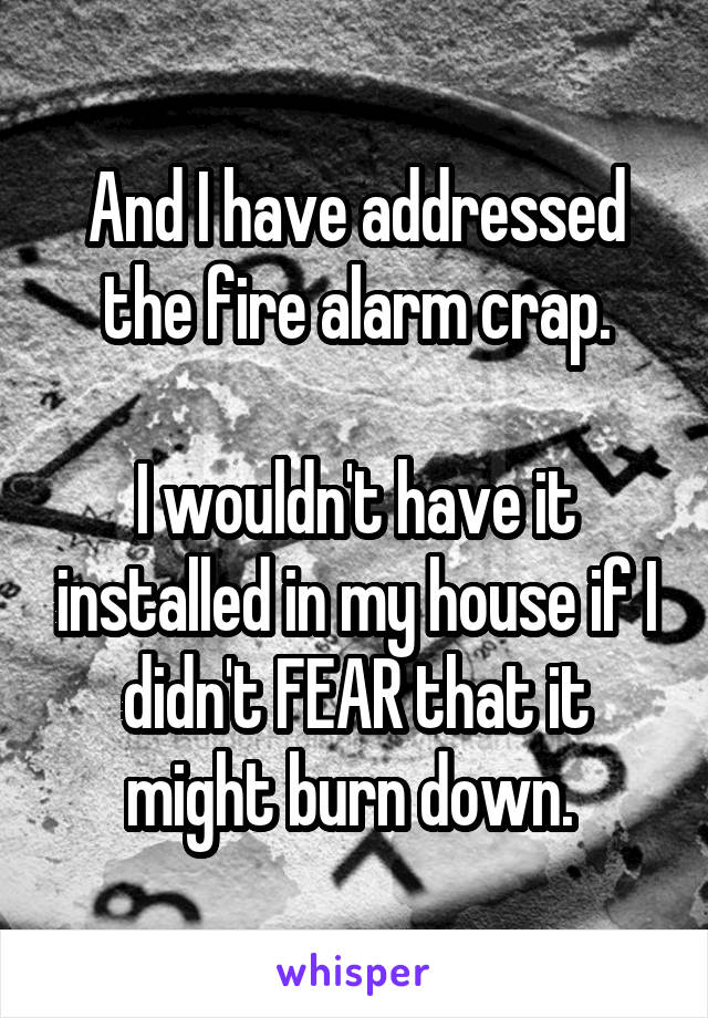 And I have addressed the fire alarm crap.

I wouldn't have it installed in my house if I didn't FEAR that it might burn down. 