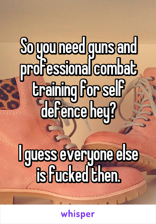 So you need guns and professional combat training for self defence hey?

I guess everyone else is fucked then.