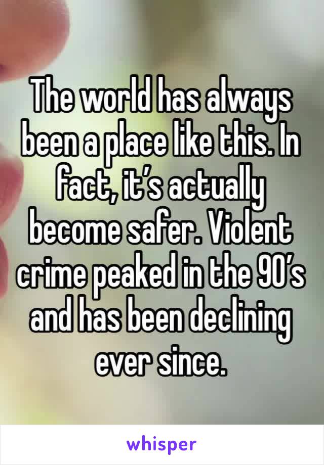 The world has always been a place like this. In fact, it’s actually become safer. Violent crime peaked in the 90’s and has been declining ever since.