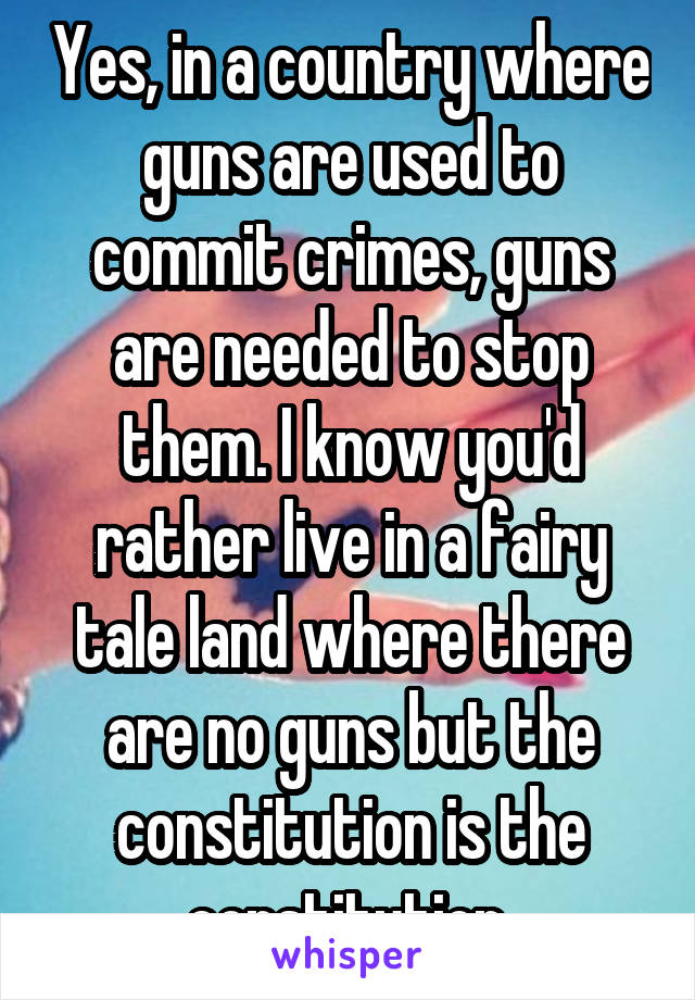 Yes, in a country where guns are used to commit crimes, guns are needed to stop them. I know you'd rather live in a fairy tale land where there are no guns but the constitution is the constitution.