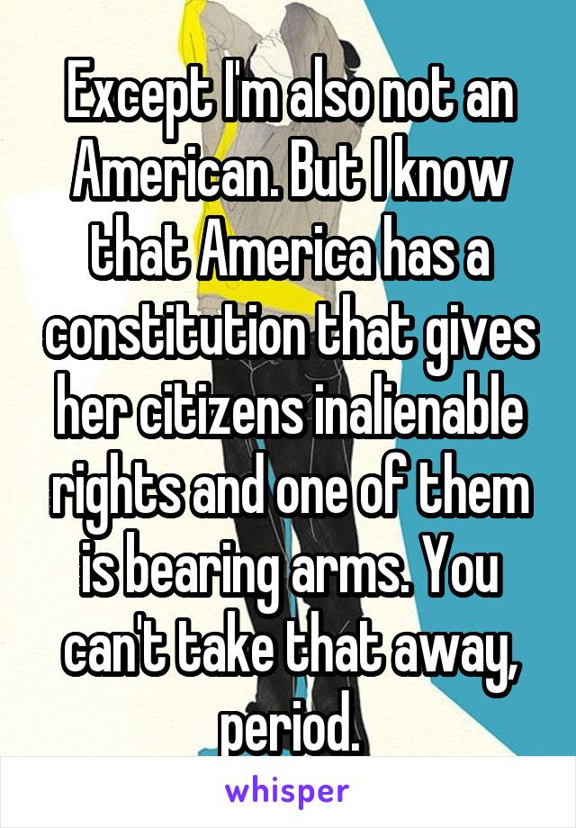 Except I'm also not an American. But I know that America has a constitution that gives her citizens inalienable rights and one of them is bearing arms. You can't take that away, period.