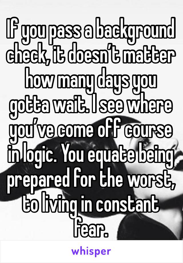 If you pass a background check, it doesn’t matter how many days you gotta wait. I see where you’ve come off course in logic. You equate being prepared for the worst, to living in constant fear. 