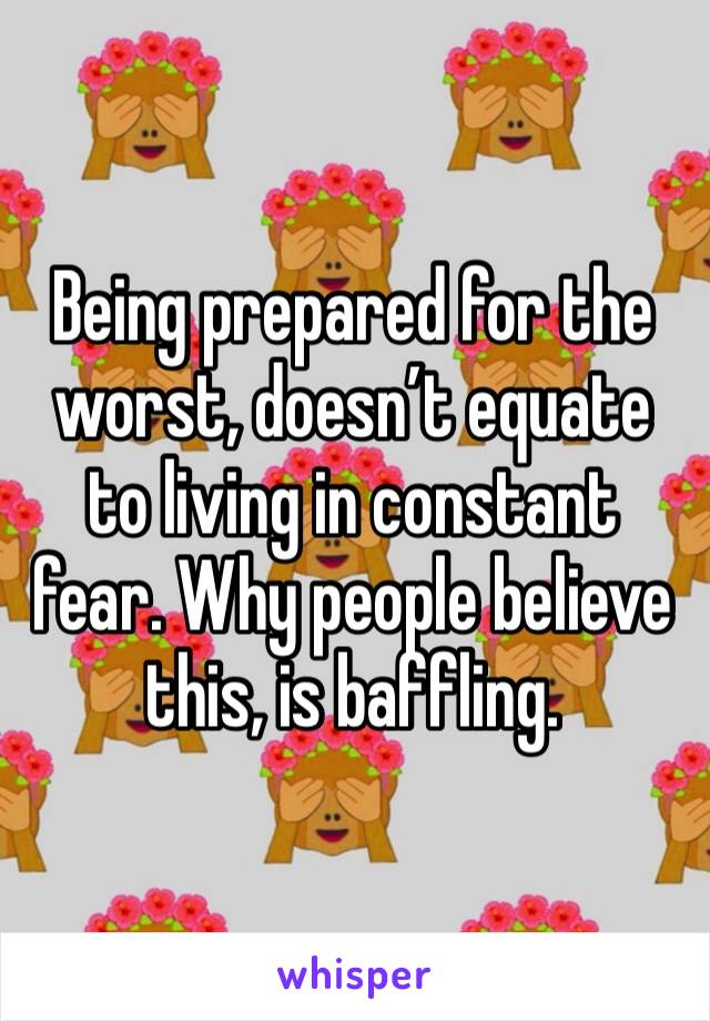 Being prepared for the worst, doesn’t equate to living in constant fear. Why people believe this, is baffling. 