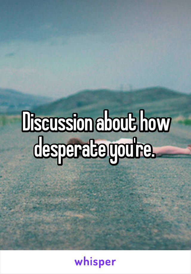 Discussion about how desperate you're. 