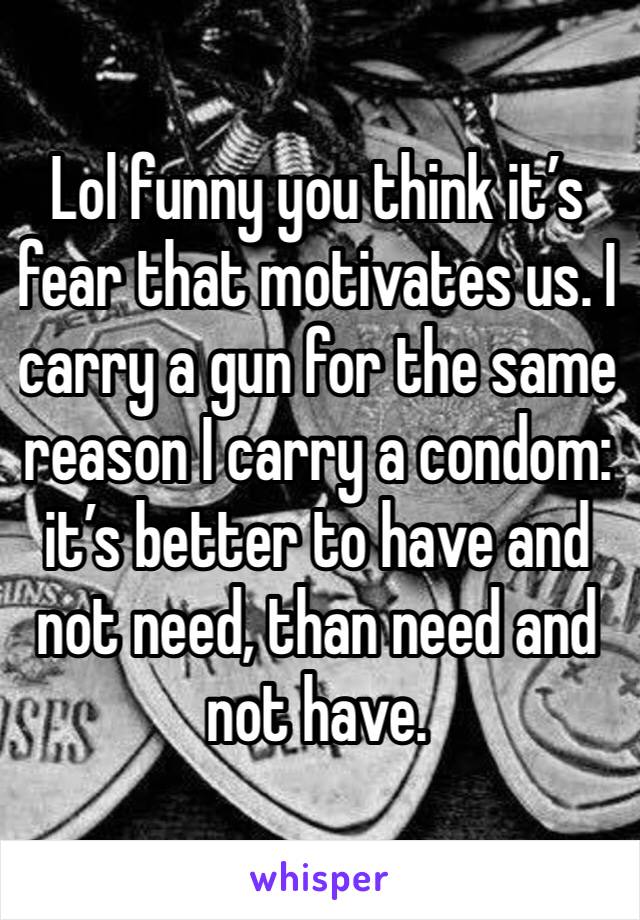 Lol funny you think it’s fear that motivates us. I carry a gun for the same reason I carry a condom: it’s better to have and not need, than need and not have.