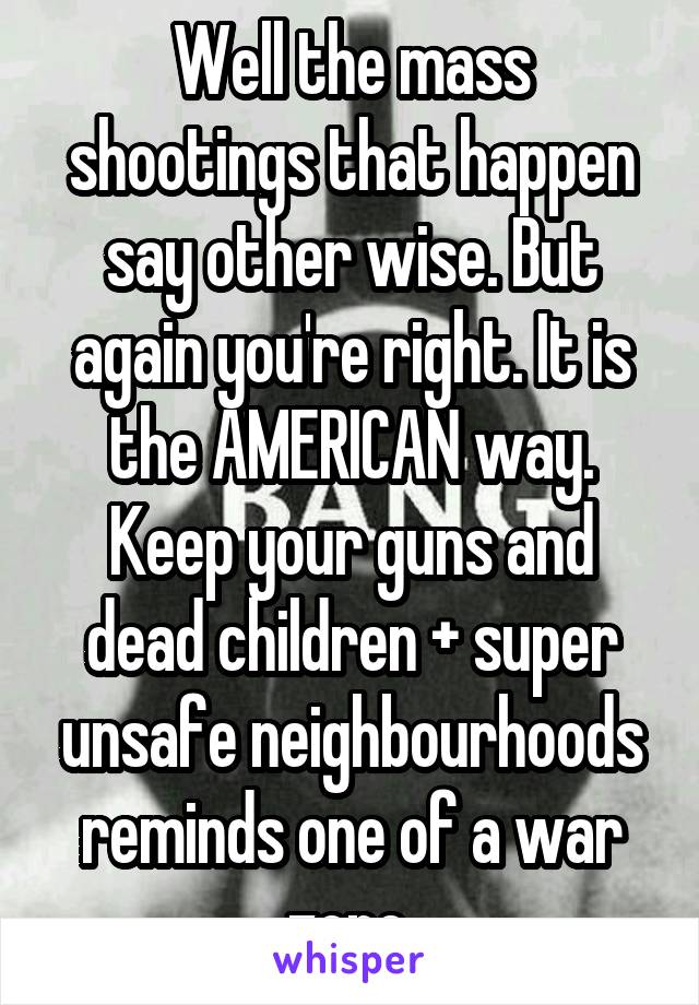 Well the mass shootings that happen say other wise. But again you're right. It is the AMERICAN way. Keep your guns and dead children + super unsafe neighbourhoods reminds one of a war zone.