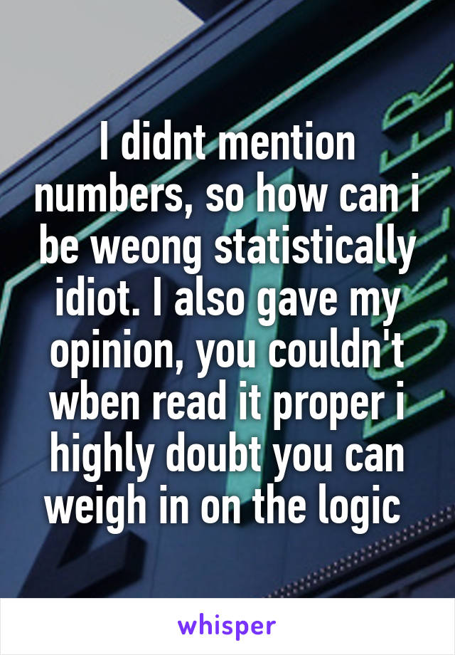 I didnt mention numbers, so how can i be weong statistically idiot. I also gave my opinion, you couldn't wben read it proper i highly doubt you can weigh in on the logic 