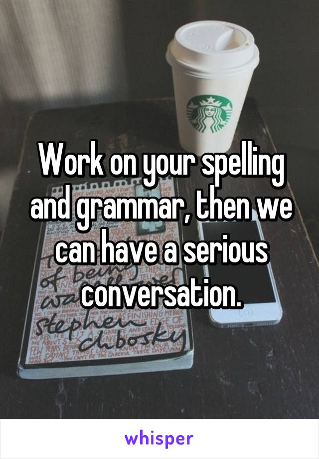 Work on your spelling and grammar, then we can have a serious conversation.