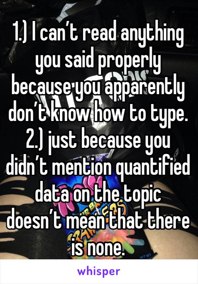 1.) I can’t read anything you said properly because you apparently don’t know how to type.
2.) just because you didn’t mention quantified data on the topic doesn’t mean that there is none. 