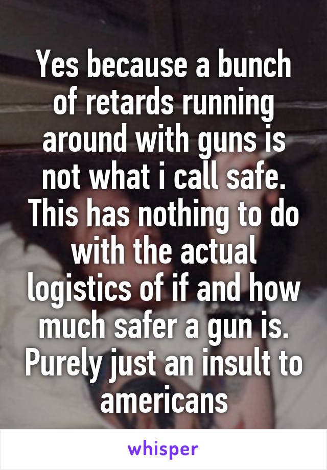 Yes because a bunch of retards running around with guns is not what i call safe. This has nothing to do with the actual logistics of if and how much safer a gun is. Purely just an insult to americans